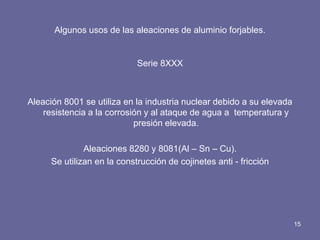 Algunos usos de las aleaciones de aluminio forjables. 
Serie 8XXX 
Aleación 8001 se utiliza en la industria nuclear debido a su elevada resistencia a la corrosión y al ataque de agua a temperatura y presión elevada. 
Aleaciones 8280 y 8081(Al – Sn – Cu). 
Se utilizan en la construcción de cojinetes anti - fricción 
15  