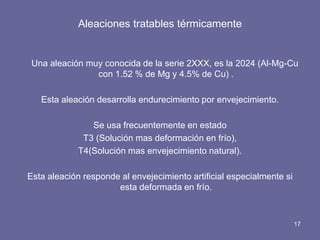 Aleaciones tratables térmicamente 
Una aleación muy conocida de la serie 2XXX, es la 2024 (Al-Mg-Cu con 1.52 % de Mg y 4.5% de Cu) . 
Esta aleación desarrolla endurecimiento por envejecimiento. 
Se usa frecuentemente en estado 
T3 (Solución mas deformación en frío), 
T4(Solución mas envejecimiento natural). 
Esta aleación responde al envejecimiento artificial especialmente si esta deformada en frío. 
17  