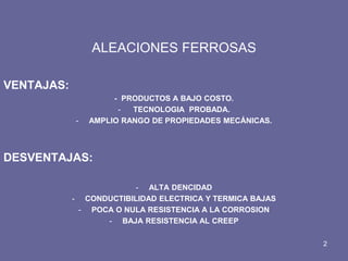 ALEACIONES FERROSAS 
VENTAJAS: 
- PRODUCTOS A BAJO COSTO. 
- TECNOLOGIA PROBADA. 
-AMPLIO RANGO DE PROPIEDADES MECÁNICAS. 
DESVENTAJAS: 
-ALTA DENCIDAD 
-CONDUCTIBILIDAD ELECTRICA Y TERMICA BAJAS 
-POCA O NULA RESISTENCIA A LA CORROSION 
-BAJA RESISTENCIA AL CREEP 
2  