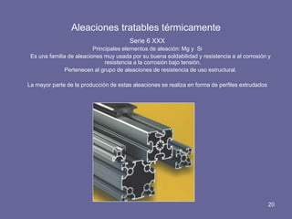 Aleaciones tratables térmicamente 
Serie 6 XXX 
Principales elementos de aleación: Mg y Si 
Es una familia de aleaciones muy usada por su buena soldabilidad y resistencia a al corrosión y resistencia a la corrosión bajo tensión. 
Pertenecen al grupo de aleaciones de resistencia de uso estructural. 
La mayor parte de la producción de estas aleaciones se realiza en forma de perfiles extrudados 
20  