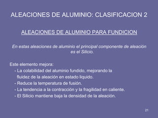 ALEACIONES DE ALUMINIO: CLASIFICACION 2 
ALEACIONES DE ALUMINIO PARA FUNDICION 
En estas aleaciones de aluminio el principal componente de aleación es el Silicio. 
Este elemento mejora: 
- La colabilidad del aluminio fundido, mejorando la 
fluidez de la aleación en estado liquido. 
- Reduce la temperatura de fusión. 
- La tendencia a la contracción y la fragilidad en caliente. 
- El Silicio mantiene baja la densidad de la aleación. 
21  