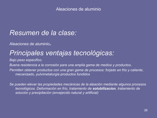 Aleaciones de aluminio 
Resumen de la clase: 
Aleaciones de aluminio. 
Principales ventajas tecnológicas: 
Bajo peso especifico. 
Buena resistencia a la corrosión para una amplia gama de medios y productos. 
Permiten obtener productos con una gran gama de procesos: forjado en frio y caliente, mecanizado, pulvimetalurgia productos fundidos 
Se pueden elevar las propiedades mecánicas de la aleación mediante algunos procesos tecnológicos. Deformación en frío, tratamiento de solubilizacion, tratamiento de solución y precipitación (envejecido natural y artificial) 
26 