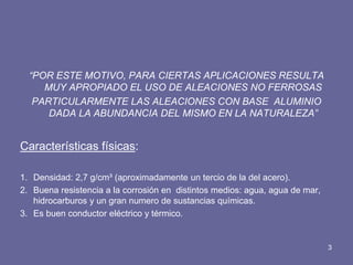“POR ESTE MOTIVO, PARA CIERTAS APLICACIONES RESULTA MUY APROPIADO EL USO DE ALEACIONES NO FERROSAS 
PARTICULARMENTE LAS ALEACIONES CON BASE ALUMINIO DADA LA ABUNDANCIA DEL MISMO EN LA NATURALEZA” 
Características físicas: 
1.Densidad: 2,7 g/cm³ (aproximadamente un tercio de la del acero). 
2.Buena resistencia a la corrosión en distintos medios: agua, agua de mar, hidrocarburos y un gran numero de sustancias químicas. 
3.Es buen conductor eléctrico y térmico. 
3  
