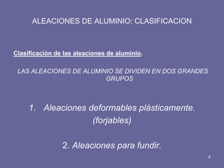 ALEACIONES DE ALUMINIO: CLASIFICACION 
Clasificación de las aleaciones de aluminio. 
LAS ALEACIONES DE ALUMINIO SE DIVIDEN EN DOS GRANDES GRUPOS 
1.Aleaciones deformables plásticamente. 
(forjables) 
2. Aleaciones para fundir. 
4  