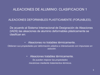 ALEACIONES DE ALUMINIO: CLASIFICACION 1 
ALEACIONES DEFORMABLES PLASTICAMENTE (FORJABLES). 
De acuerdo al Sistema Internacional de Designación de Aleaciones (IADS) las aleaciones de aluminio deformables plásticamente se clasifican en: 
•Aleaciones no tratables térmicamente. 
Obtienen sus propiedades por deformación plástica e interactuando con impurezas en solución. 
•Aleaciones tratables térmicamente. 
Se pueden mejorar las propiedades 
mecánicas mediante tratamientos térmicos. 
5  