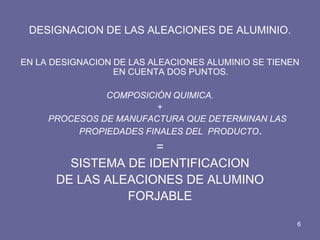 DESIGNACION DE LAS ALEACIONES DE ALUMINIO. 
EN LA DESIGNACION DE LAS ALEACIONES ALUMINIO SE TIENEN EN CUENTA DOS PUNTOS. 
COMPOSICIÓN QUIMICA. 
+ 
PROCESOS DE MANUFACTURA QUE DETERMINAN LAS PROPIEDADES FINALES DEL PRODUCTO. 
= 
SISTEMA DE IDENTIFICACION 
DE LAS ALEACIONES DE ALUMINO 
FORJABLE 
6  