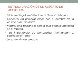 3


  ESTRUCTURACIÓN DE UN ALEGATO DE
  APERTURA
• Inicie su alegato refiriéndose al “tema” del caso.
• Conectar las primeras ideas con el nombre de la
  víctima o del acusado
• Mostrar una persona u objeto que genere impresión
  en el Tribunal
• La importancia de personalizar (humanizar) el
  conflicto: el “tema”
• La extensión del alegato
 