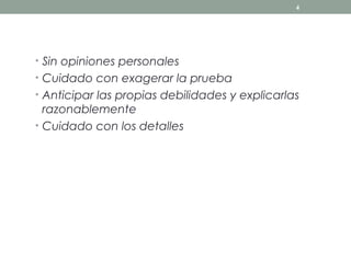 4




• Sin opiniones personales
• Cuidado con exagerar la prueba
• Anticipar las propias debilidades y explicarlas
  razonablemente
• Cuidado con los detalles
 