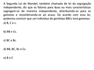 A Segunda Lei de Mendel, também chamada de lei da segregação
independente, diz que os fatores para duas ou mais características
segregam-se de maneira independente, distribuindo-se para os
gametas e recombinando-se ao acaso. De acordo com essa lei,
podemos concluir que um indivíduo de genótipo BBCc terá gametas:
a) B, C e c.
b) BB e Cc.
c) BC e Bc.
d) BB, BC, Bc e Cc.
e) B e C
 