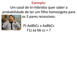 Exemplo:
Um casal de tri-hibridos quer saber a
probabilidade de ter um filho homozigoto para
os 3 pares recessivos:
P) AaBbCc x AaBbCc
F1) aa bb cc = ?
 