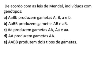 De acordo com as leis de Mendel, indivíduos com
genótipos:
a) AaBb produzem gametas A, B, a e b.
b) AaBB produzem gametas AB e aB.
c) Aa produzem gametas AA, Aa e aa.
d) AA produzem gametas AA.
e) AABB produzem dois tipos de gametas.
 