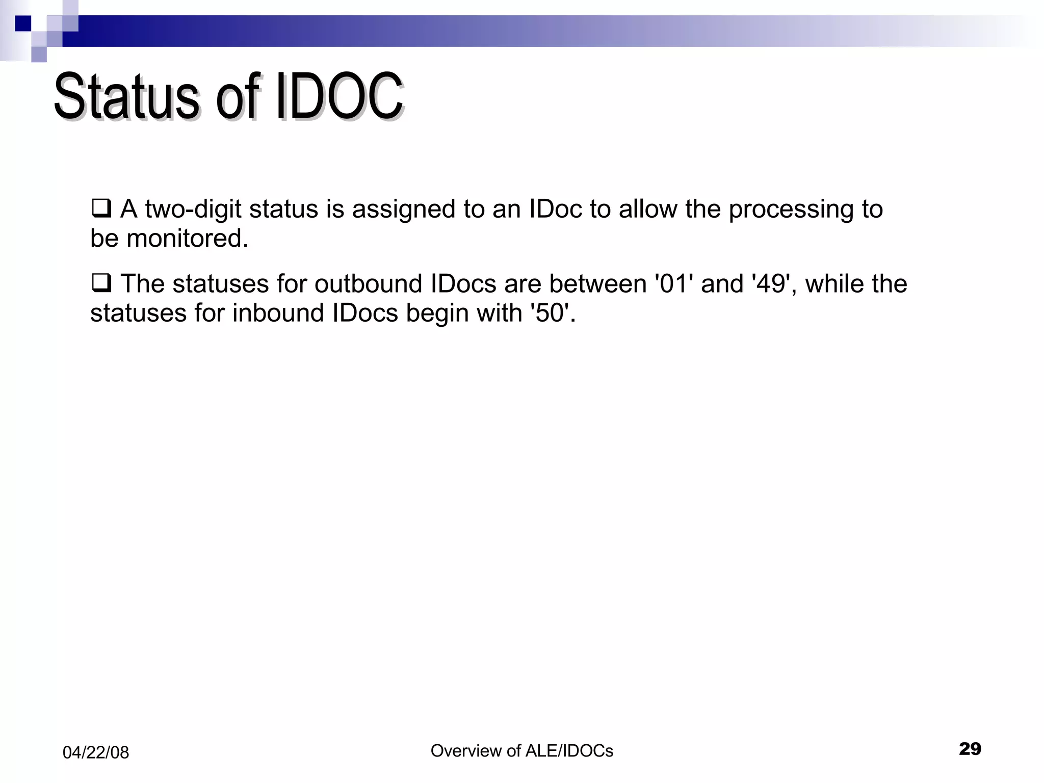 Status of IDOC A two-digit status is assigned to an IDoc to allow the processing to be monitored.  The statuses for outbound IDocs are between '01' and '49', while the statuses for inbound IDocs begin with '50'. 