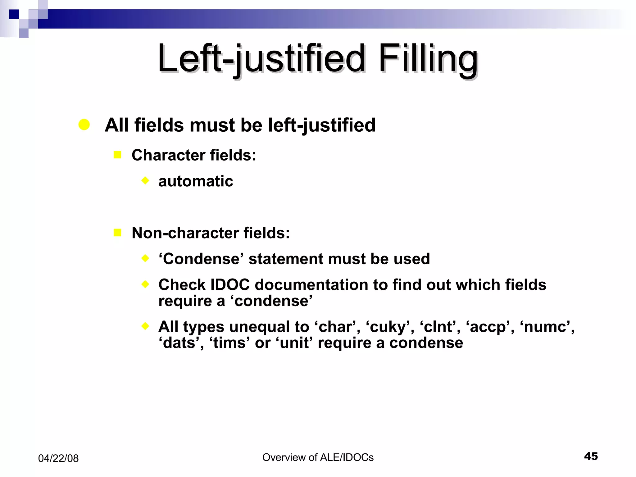 Left-justified Filling All fields must be left-justified Character fields:  automatic Non-character fields: ‘ Condense’ statement must be used Check IDOC documentation to find out which fields require a ‘condense’ All types unequal to ‘char’, ‘cuky’, ‘clnt’, ‘accp’, ‘numc’, ‘dats’, ‘tims’ or ‘unit’ require a condense 