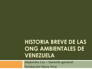 Historia Breve de las ong ambientales de venezuela Alejandro Luy – Gerente general Fundación Tierra Viva 