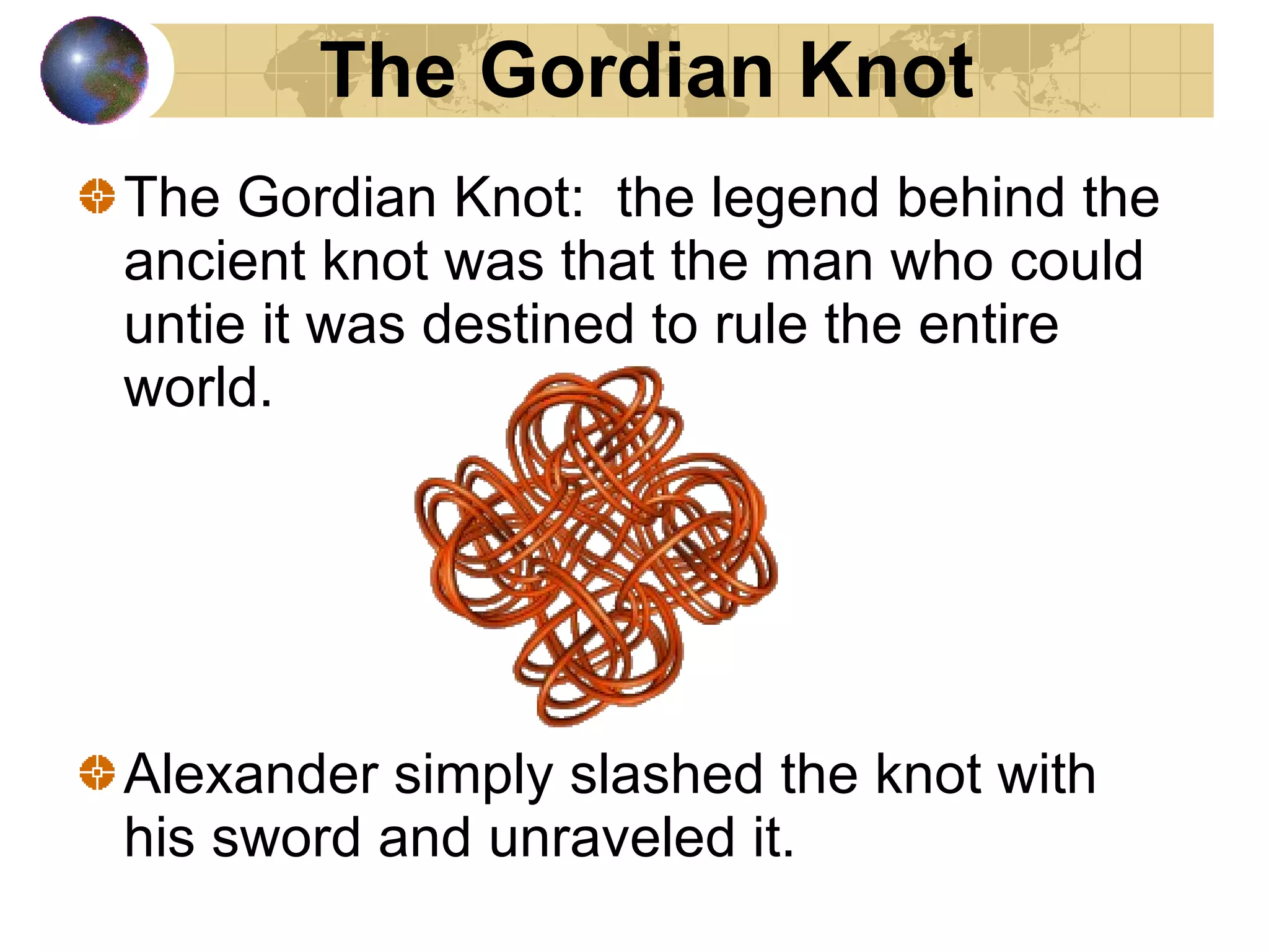 The Gordian Knot:  the legend behind the ancient knot was that the man who could untie it was destined to rule the entire world.  Alexander simply slashed the knot with his sword and unraveled it.  The Gordian Knot 