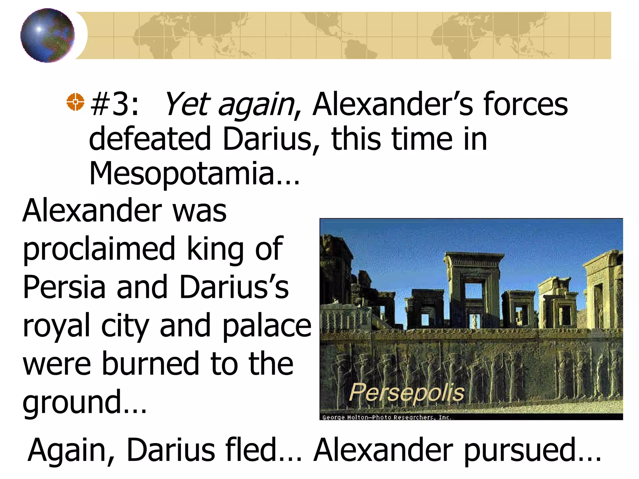#3:  Yet again , Alexander’s forces defeated Darius, this time in Mesopotamia… Alexander was proclaimed king of Persia and Darius’s royal city and palace were burned to the ground… Again, Darius fled… Alexander pursued… Persepolis 