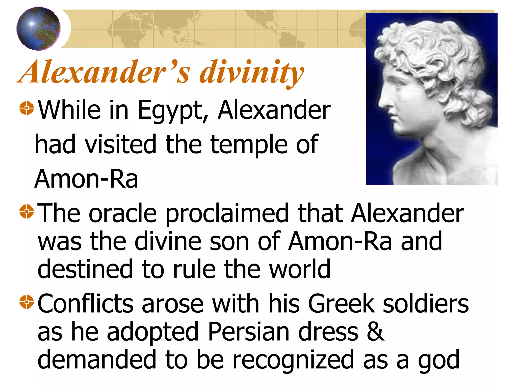 Alexander’s divinity While in Egypt, Alexander had visited the temple of  Amon-Ra The oracle proclaimed that Alexander was the divine son of Amon-Ra and destined to rule the world Conflicts arose with his Greek soldiers as he adopted Persian dress & demanded to be recognized as a god 