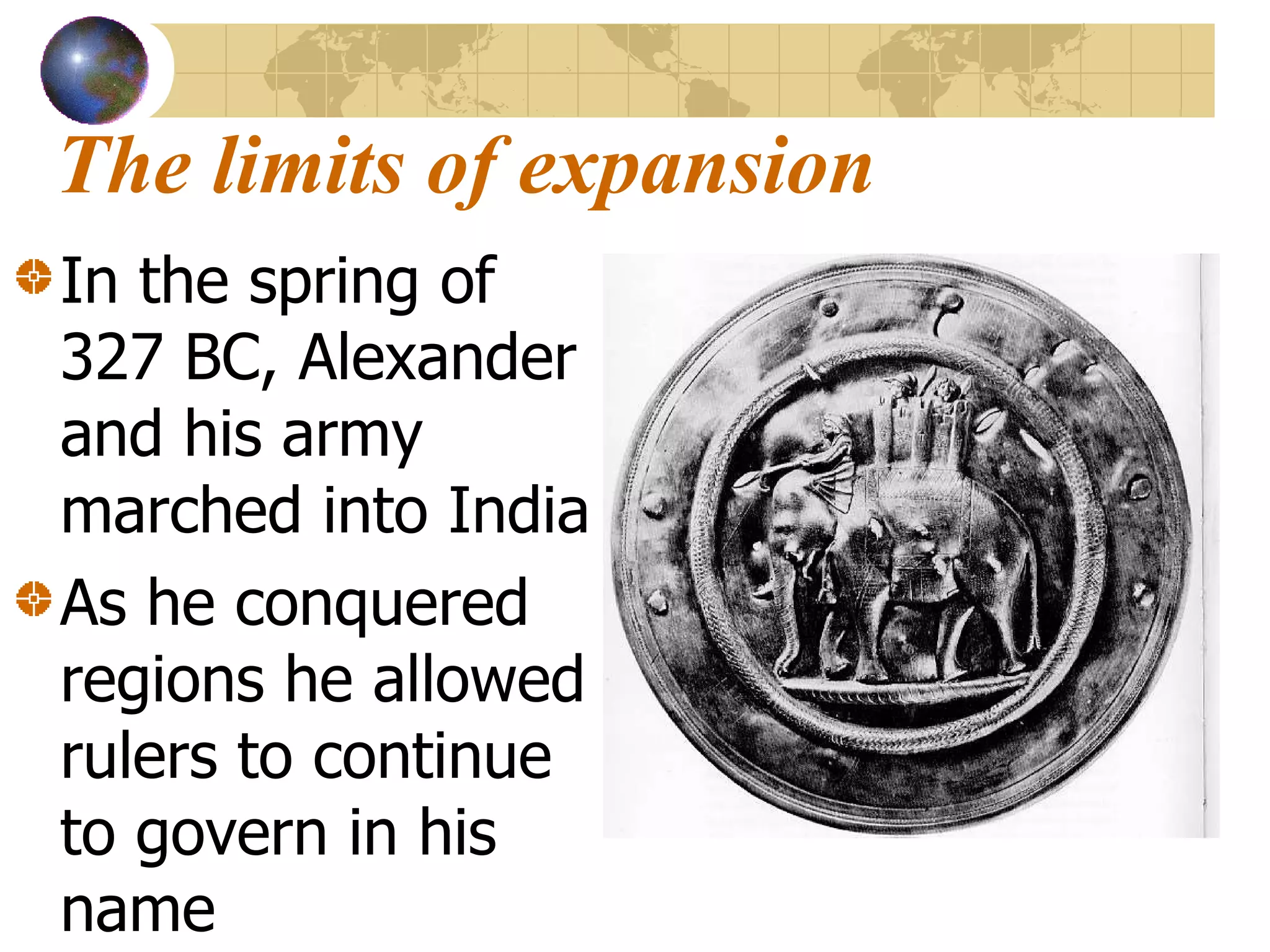 The limits of expansion In the spring of 327 BC, Alexander and his army marched into India As he conquered regions he allowed rulers to continue to govern in his name 