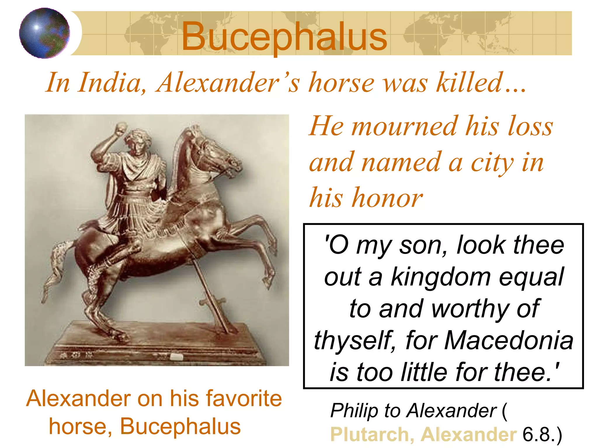 In India, Alexander’s horse was killed… Alexander on his favorite horse, Bucephalus Philip to Alexander  ( Plutarch, Alexander  6.8.) He mourned his loss and named a city in his honor Bucephalus 'O my son, look thee out a kingdom equal to and worthy of thyself, for Macedonia is too little for thee.' 