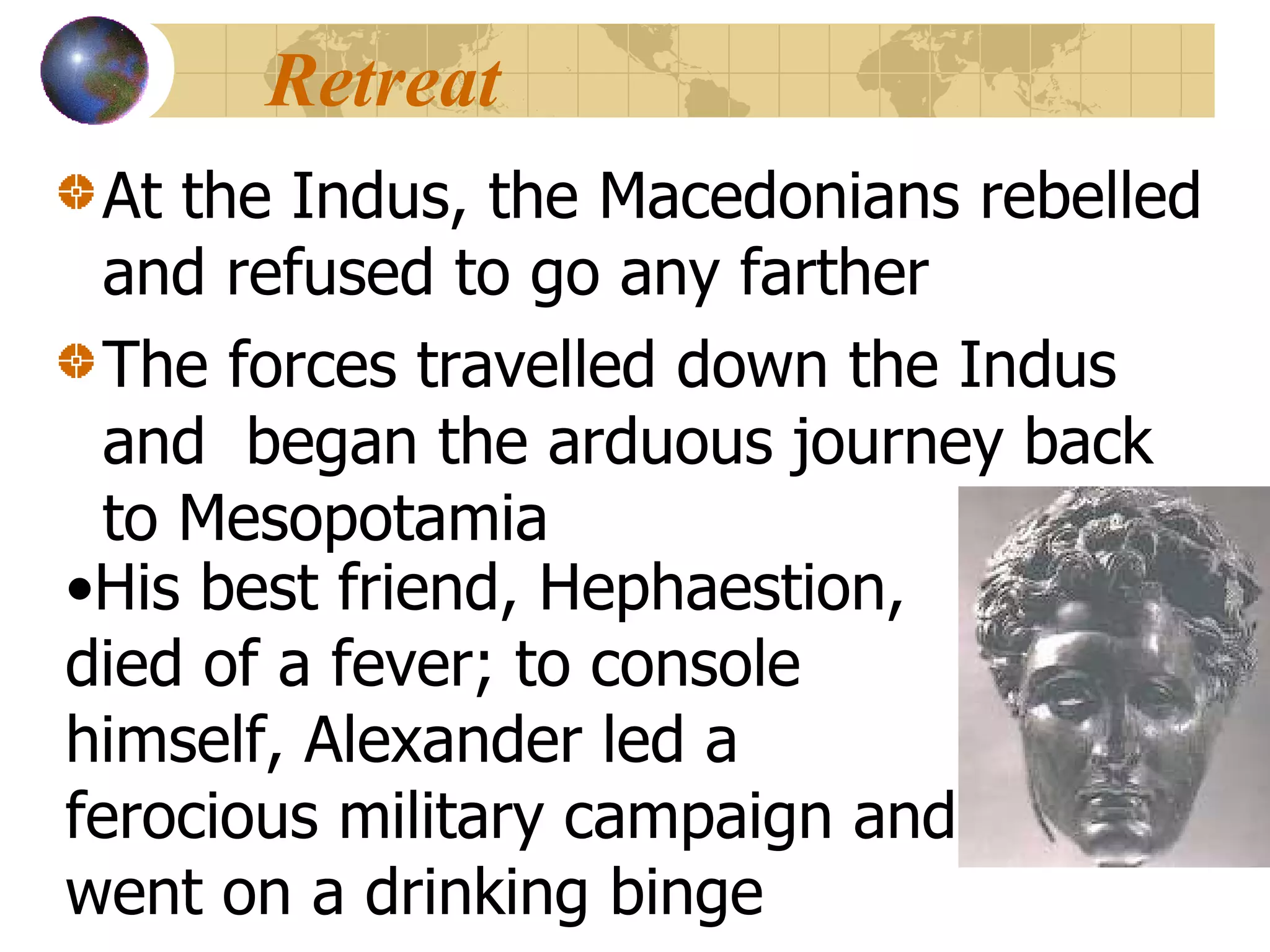 Retreat At the Indus, the Macedonians rebelled and refused to go any farther The forces travelled down the Indus and  began the arduous journey back to Mesopotamia His best friend, Hephaestion, died of a fever; to console himself, Alexander led a ferocious military campaign and went on a drinking binge 