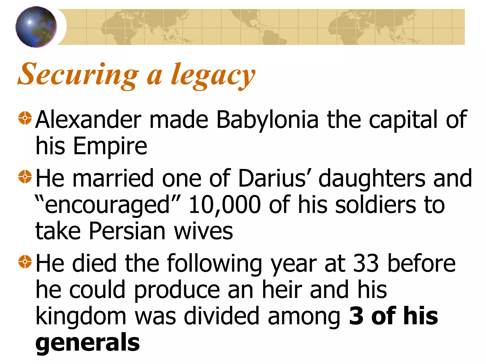 Securing a legacy Alexander made Babylonia the capital of his Empire He married one of Darius’ daughters and “encouraged” 10,000 of his soldiers to take Persian wives He died the following year at 33 before he could produce an heir and his kingdom was divided among  3 of his generals 