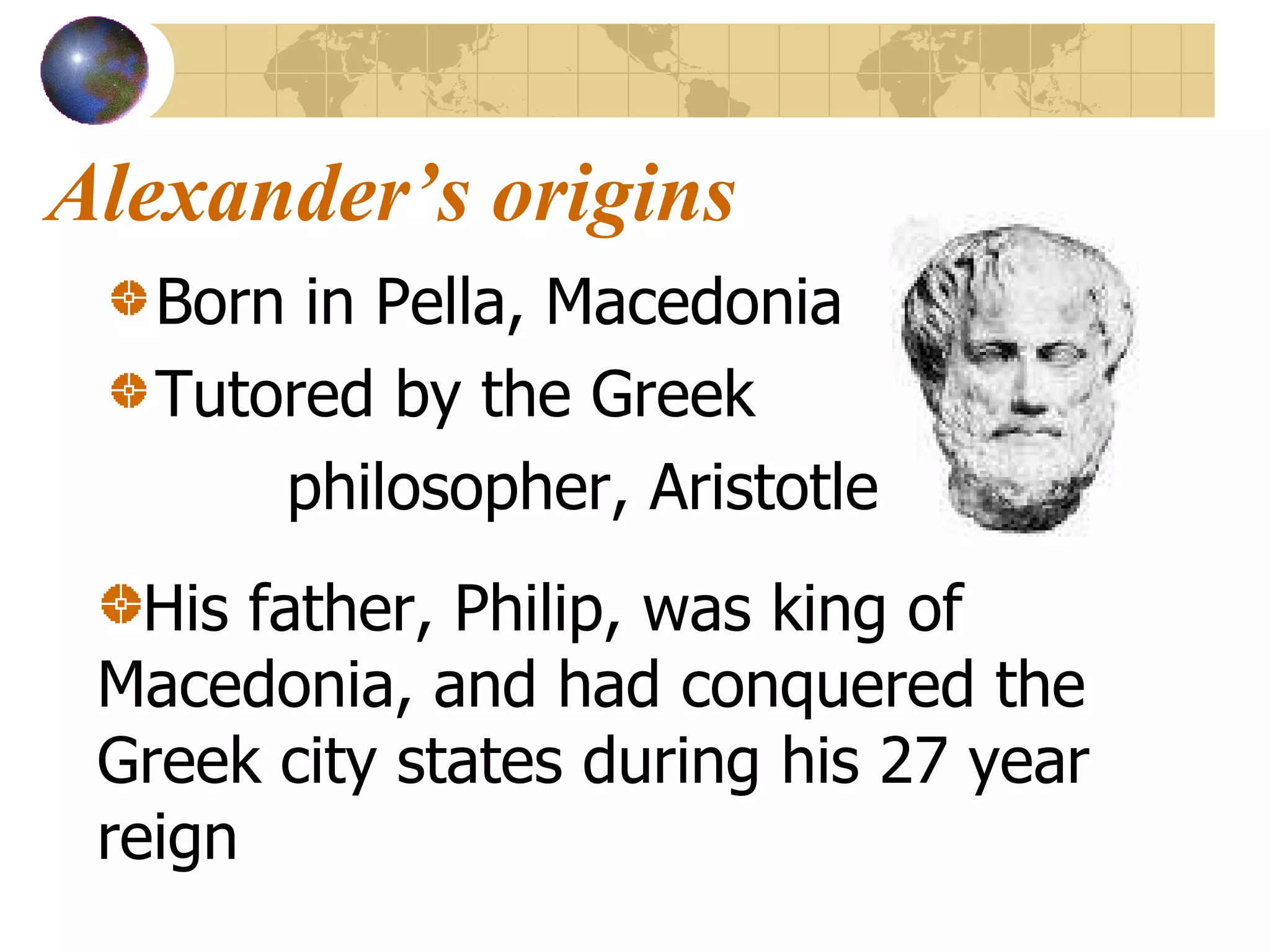Alexander’s origins Born in Pella, Macedonia Tutored by the Greek    philosopher, Aristotle  His father, Philip, was king of Macedonia, and had conquered the Greek city states during his 27 year reign 