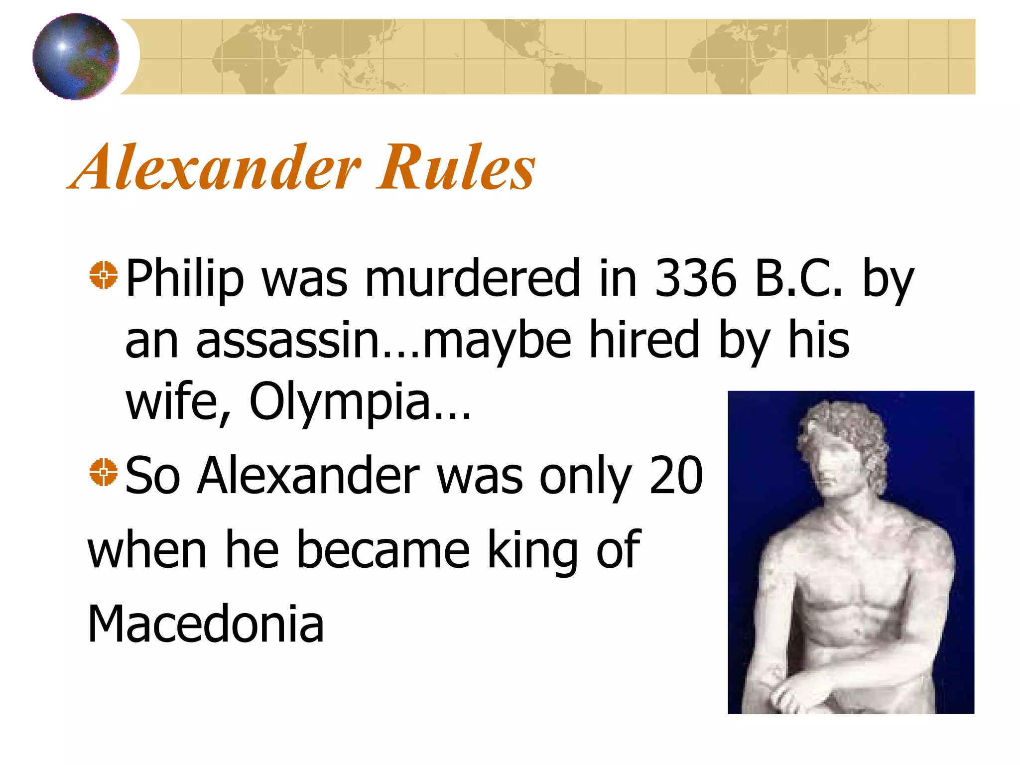 Alexander Rules Philip was murdered in 336 B.C. by an assassin…maybe hired by his wife, Olympia… So Alexander was only 20 when he became king of  Macedonia                                                      