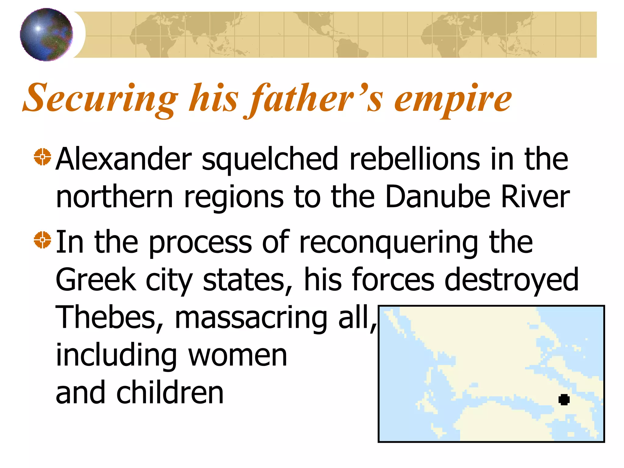Securing his father’s empire Alexander squelched rebellions in the northern regions to the Danube River In the process of reconquering the Greek city states, his forces destroyed Thebes, massacring all,  including women  and children 