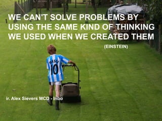 We can't solve problems by using the same kind of thinking we used when we created them (EINSTEIN) ir. Alex Sievers MCD - Inbo 