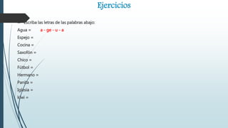 Ejercicios
 Escriba las letras de las palabras abajo:
Agua = a - ge - u - a
Espejo =
Cocina =
Saxofón =
Chico =
Fútbol =
Hermano =
Panita =
Iglesia =
kiwi =
 