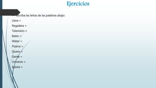 Ejercicios
 Escriba las letras de las palabras abajo:
Llave =
Regadera =
Televisión =
Balón =
Wáter =
Pizarra =
Queso =
Gente =
Universo =
Iglesia =
 