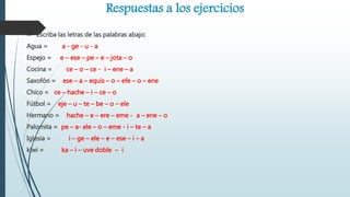 Respuestas a los ejercicios
 Escriba las letras de las palabras abajo:
Agua = a - ge - u - a
Espejo = e – ese – pe – e – jota – o
Cocina = ce – o – ce - i – ene – a
Saxofón = ese – a – equis – o – efe – o – ene
Chico = ce – hache – i – ce – o
Fútbol = eje – u – te – be – o – ele
Hermano = hache – e – ere – eme - a – ene – o
Palomita = pe – a- ele – o – eme - i – te – a
Iglesia = i – ge – ele – e – ese – i – a
kiwi = ka – i – uve doble – i
 