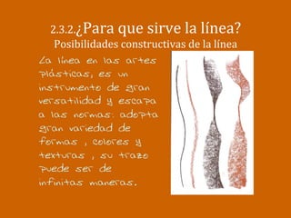  	
  
2.3.2.¿Para	
  que	
  sirve	
  la	
  línea?	
  
Posibilidades	
  constructivas	
  de	
  la	
  línea	
  
La línea en las artes
plásticas, es un
instrumento de gran
versatilidad y escapa
a las normas: adopta
gran variedad de
formas , colores y
texturas , su trazo
puede ser de
infinitas maneras.
 