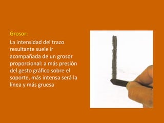 Grosor:	
  
La	
  intensidad	
  del	
  trazo	
  
resultante	
  suele	
  ir	
  
acompañada	
  de	
  un	
  grosor	
  
proporcional:	
  a	
  más	
  presión	
  
del	
  gesto	
  gráﬁco	
  sobre	
  el	
  
soporte,	
  más	
  intensa	
  será	
  la	
  
línea	
  y	
  más	
  gruesa	
  
 