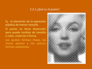 2.2.1.¿Qué	
  es	
  el	
  punto?	
  
Es	
   	
  el	
  elemento	
  de	
  la	
  expresión	
  
plás2ca	
  de	
  menor	
  tamaño.	
  
El	
   punto	
   no	
   2ene	
   dimensión	
  
pero	
  puede	
  cambiar	
  de	
  tamaño	
  
y	
  color,	
  material	
  o	
  forma.	
  
Los	
   puntos	
   forman	
   líneas,	
   las	
  
líneas	
   planos	
   y	
   los	
   planos	
  
forman	
  volúmenes.	
  
	
  
 
