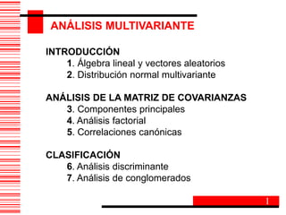 INTRODUCCIÓN
1. Álgebra lineal y vectores aleatorios
2. Distribución normal multivariante
ANÁLISIS DE LA MATRIZ DE COVARIANZAS
3. Componentes principales
4. Análisis factorial
5. Correlaciones canónicas
CLASIFICACIÓN
6. Análisis discriminante
7. Análisis de conglomerados
ANÁLISIS MULTIVARIANTE
1
 