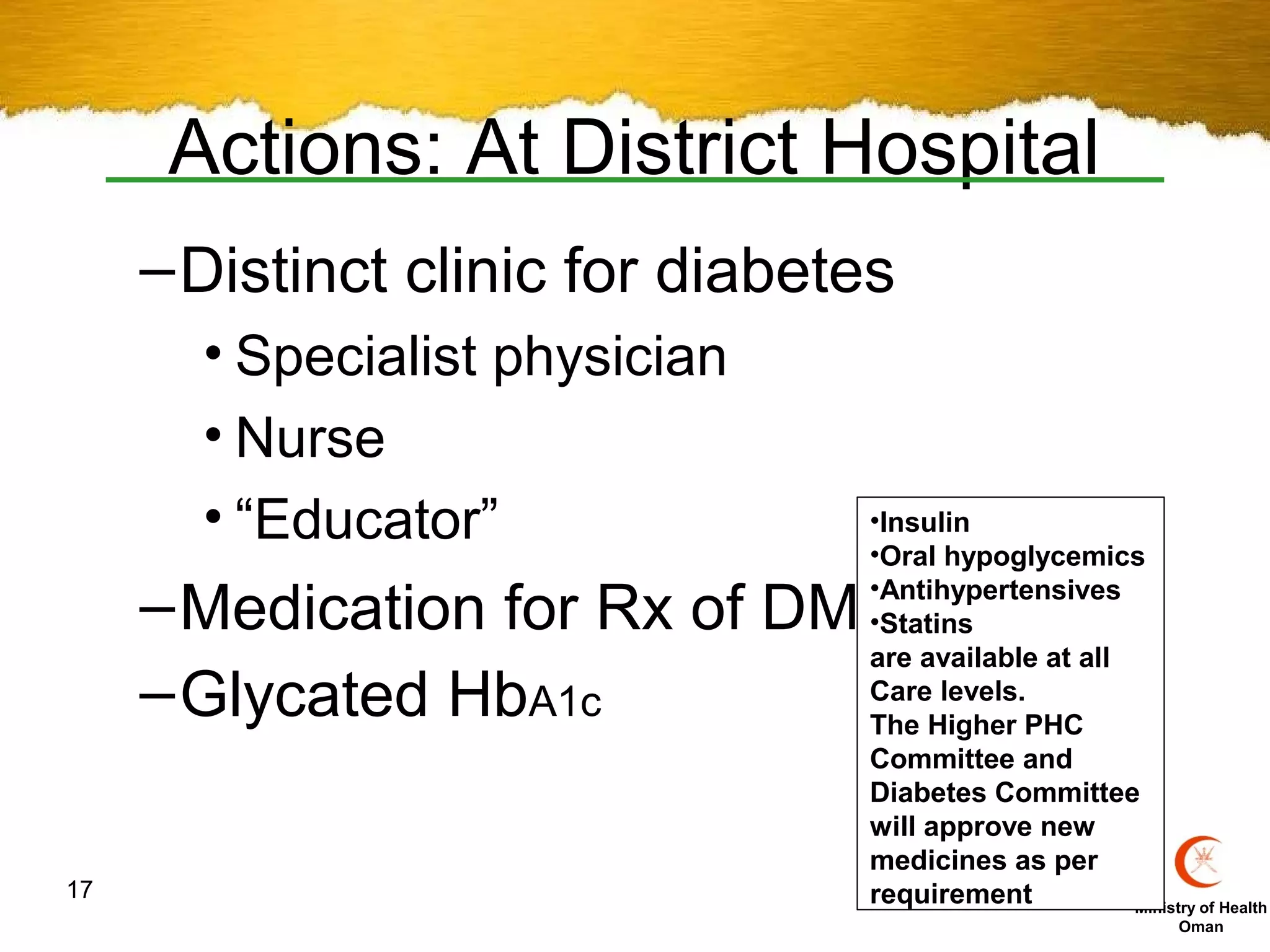 Actions: At District Hospital
     – Distinct clinic for diabetes
       • Specialist physician
       • Nurse
       • “Educator”              •Insulin
                                 •Oral hypoglycemics

     – Medication for Rx of DM-  •Antihypertensives
                                 •Statins
                                 are available at all
     – Glycated HbA1c            Care levels.
                                 The Higher PHC
                                 Committee and
                                 Diabetes Committee
                                 will approve new
                                 medicines as per
17                               requirement          Ministry of Health
                                                               Oman
 