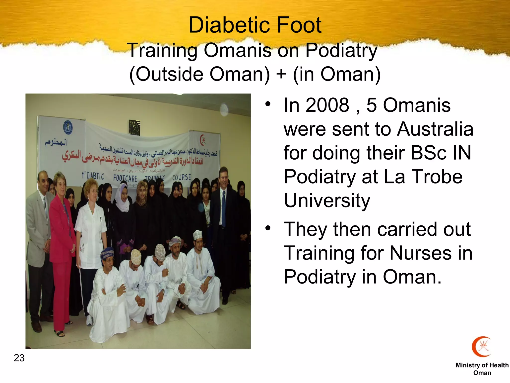 Diabetic Foot
     Training Omanis on Podiatry
     (Outside Oman) + (in Oman)
                   • In 2008 , 5 Omanis
                     were sent to Australia
                     for doing their BSc IN
                     Podiatry at La Trobe
                     University
                   • They then carried out
                     Training for Nurses in
                     Podiatry in Oman.


23
                                        Ministry of Health
                                              Oman
 