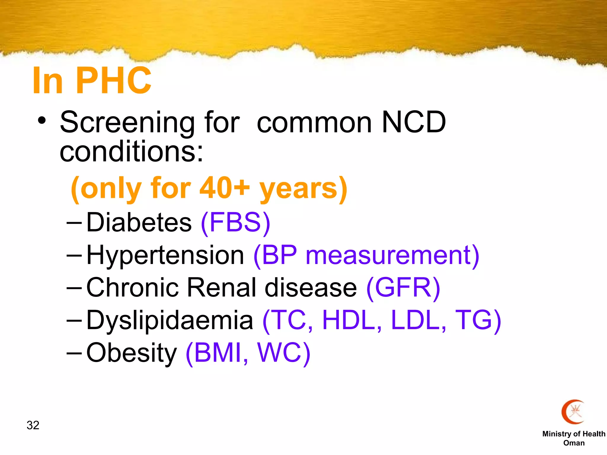 In PHC
 • Screening for common NCD
   conditions:
    (only for 40+ years)
     – Diabetes (FBS)
     – Hypertension (BP measurement)
     – Chronic Renal disease (GFR)
     – Dyslipidaemia (TC, HDL, LDL, TG)
     – Obesity (BMI, WC)

32
                                          Ministry of Health
                                                Oman
 