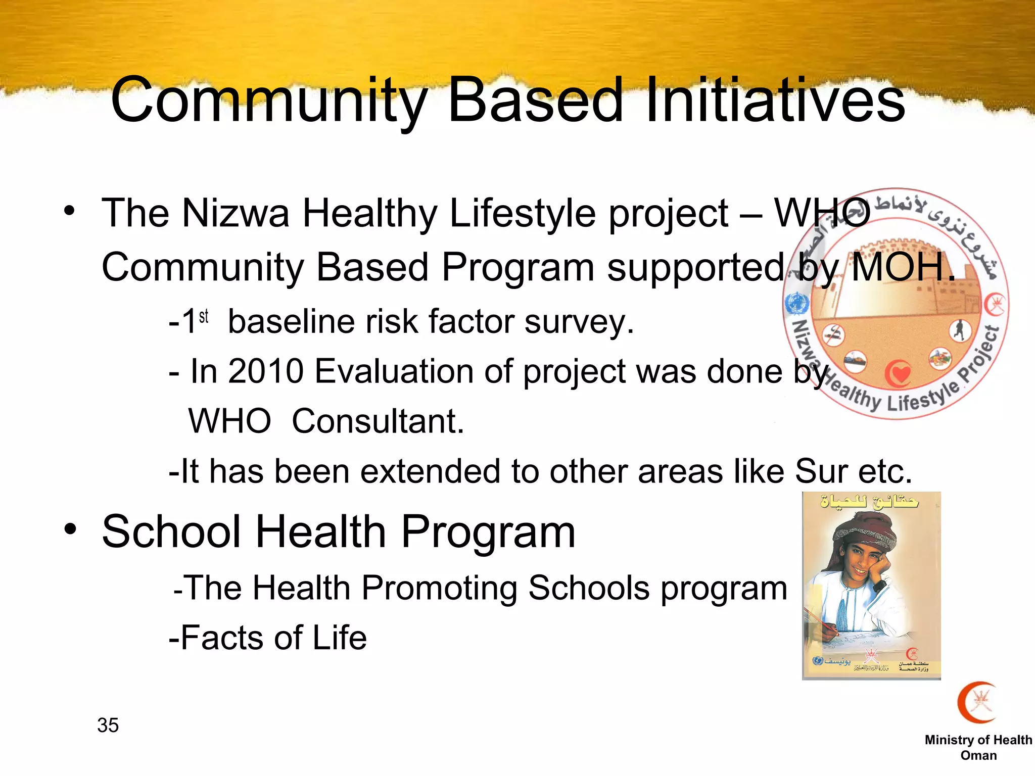 Community Based Initiatives
• The Nizwa Healthy Lifestyle project – WHO
  Community Based Program supported by MOH.
      -1st baseline risk factor survey.
      - In 2010 Evaluation of project was done by
        WHO Consultant.
      -It has been extended to other areas like Sur etc.
• School Health Program
      -The Health Promoting Schools program
      -Facts of Life

 35
                                                           Ministry of Health
                                                                 Oman
 