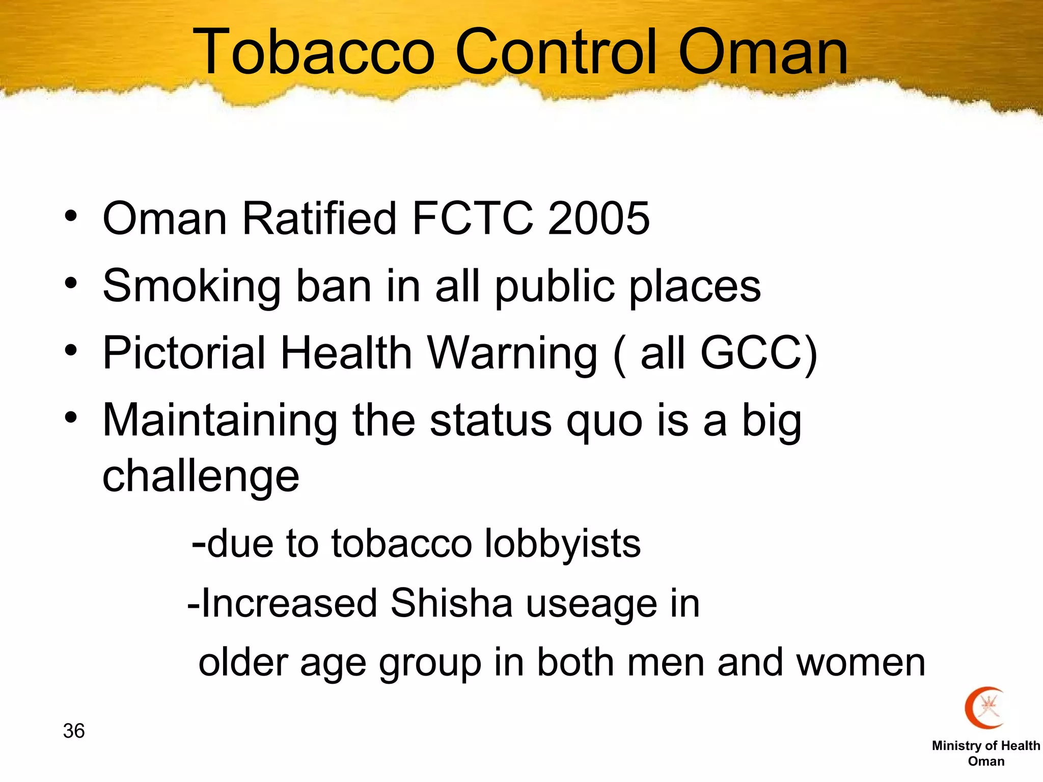 Tobacco Control Oman

•    Oman Ratified FCTC 2005
•    Smoking ban in all public places
•    Pictorial Health Warning ( all GCC)
•    Maintaining the status quo is a big
     challenge
         -due to tobacco lobbyists
         -Increased Shisha useage in
          older age group in both men and women
36
                                                  Ministry of Health
                                                        Oman
 