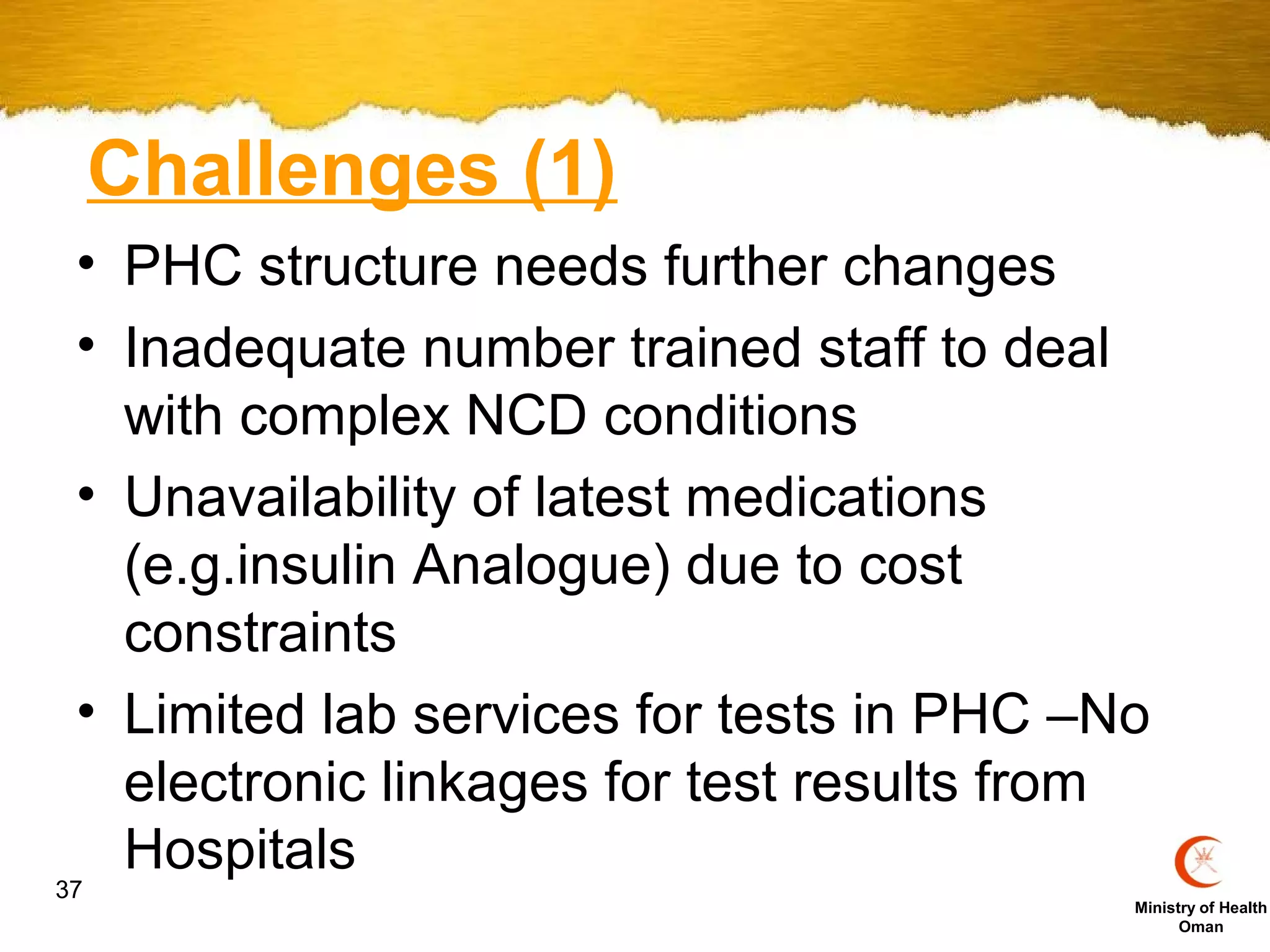 Challenges (1)
 • PHC structure needs further changes
 • Inadequate number trained staff to deal
   with complex NCD conditions
 • Unavailability of latest medications
   (e.g.insulin Analogue) due to cost
   constraints
 • Limited lab services for tests in PHC –No
   electronic linkages for test results from
   Hospitals
37
                                           Ministry of Health
                                                 Oman
 