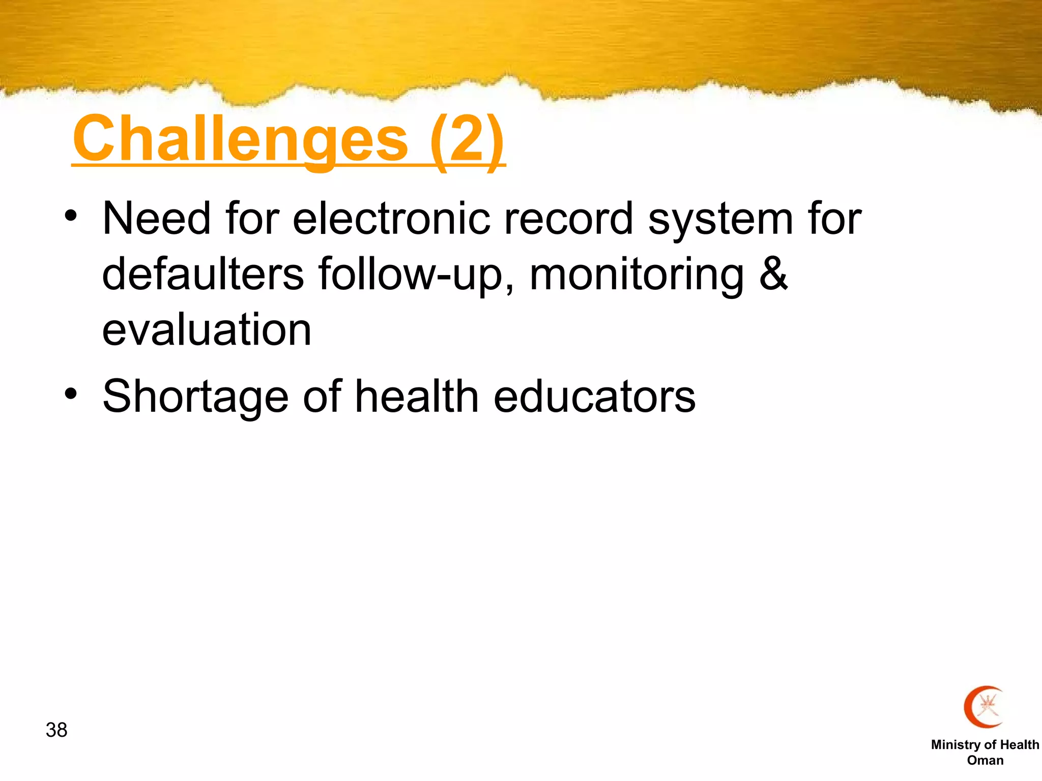 Challenges (2)
 • Need for electronic record system for
   defaulters follow-up, monitoring &
   evaluation
 • Shortage of health educators




38
                                           Ministry of Health
                                                 Oman
 