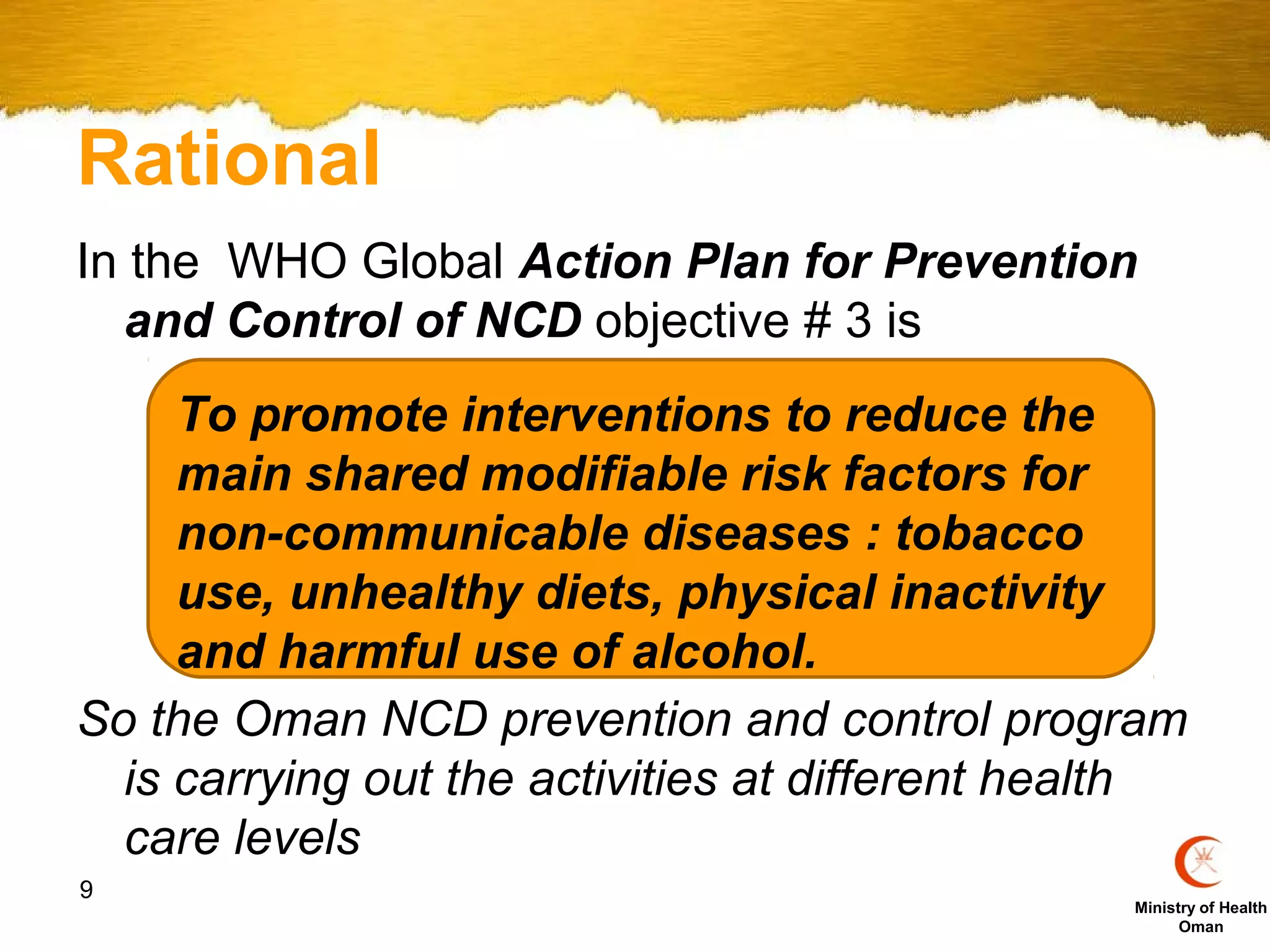 Rational
In the WHO Global Action Plan for Prevention
  and Control of NCD objective # 3 is
     To promote interventions to reduce the
     main shared modifiable risk factors for
     non-communicable diseases : tobacco
     use, unhealthy diets, physical inactivity
     and harmful use of alcohol.
So the Oman NCD prevention and control program
  is carrying out the activities at different health
  care levels
9
                                                 Ministry of Health
                                                       Oman
 