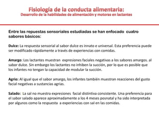 Entre las repuestas sensoriales estudiadas se han enfocado cuatro
sabores básicos:
Dulce: La respuesta sensorial al sabor dulce es innato e universal. Esta preferencia puede
ser modificado rápidamente a través de experiencias con comidas.
Amargo: Los lactantes muestran expresiones faciales negativas a los sabores amargos. al
sabor dulce. Sin embargo los lactantes no inhiben la succión, por lo que es posible que
los infantes no tengan la capacidad de modular la succión.
Agrio: Al igual que el sabor amargo, los infantes también muestran reacciones del gusto
facial negativas a sustancias agrias.
Salado: :La sal no muestra expresiones facial distintiva consistente. Una preferencia para
el sabor salado aparece aproximadamente a los 4 meses posnatal y ha sido interpretada
por algunos como la respuesta a experiencias con sal en las comidas.
 