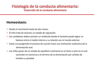 Homeostasis:
 Desde el nacimiento hasta los dos meses.
 El niño trata de alcanzar un estado de regulación.
 Los cuidadores deben proveer un ambiente donde el lactante pueda lograr un
balance entre el medio interno y su relación con el mundo exterior.
 Existe una progresión el proceso de succión hacia una motivación autónoma de la
alimentación oral.
 Los niños pasan de un estado de equilibrio nutricional en el útero a otro en el cual
controlan en comienzo y el término de la alimentación por señales de
hambre y saciedad.
 