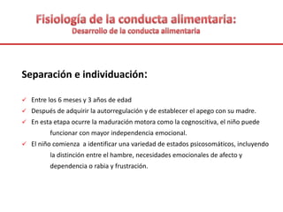 Separación e individuación:
 Entre los 6 meses y 3 años de edad
 Después de adquirir la autorregulación y de establecer el apego con su madre.
 En esta etapa ocurre la maduración motora como la cognoscitiva, el niño puede
funcionar con mayor independencia emocional.
 El niño comienza a identificar una variedad de estados psicosomáticos, incluyendo
la distinción entre el hambre, necesidades emocionales de afecto y
dependencia o rabia y frustración.
 