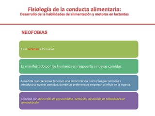 Es el rechazo a lo nuevo.
Es manifestado por los humanos en respuesta a nuevas comidas.
A medida que crecemos tenemos una alimentación única y luego comienza a
introducirse nuevas comidas, donde las preferencias empiezan a influir en la ingesta.
Coincide con desarrollo de personalidad, dentición, desarrollo de habilidades de
comunicación
 
