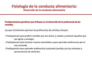 Las que inicialmente reprimen las preferencias de comidas incluyen:
Predisposición para preferir comidas que son dulces y saladas y rechazar aquellos que
son agrios y amargos.
Predisposición para rechazar nuevos comestibles y para aprender preferencias por el
mas conocido
Predisposición para aprender preferencias asociando comidas con los contextos y
consecuencias de comerlos.
 
