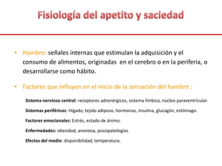 • Hambre: señales internas que estimulan la adquisición y el
consumo de alimentos, originadas en el cerebro o en la periferia, o
desarrollarse como hábito.
• Factores que influyen en el inicio de la sensación del hambre :
Sistema nervioso central: receptores adrenérgicos, sistema límbico, núcleo paraventricular.
Sistemas periféricos: Hígado, tejido adiposo, hormonas, insulina, glucagón, estómago.
Factores emocionales: Estrés, estado de ánimo.
Enfermedades: obesidad, anorexia, psicopatologías
Efectos del medio: disponibilidad, temperatura.
 